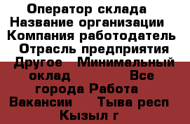 Оператор склада › Название организации ­ Компания-работодатель › Отрасль предприятия ­ Другое › Минимальный оклад ­ 19 000 - Все города Работа » Вакансии   . Тыва респ.,Кызыл г.